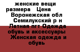 женские вещи 46 размера › Цена ­ 1 000 - Воронежская обл., Семилукский р-н, Латная пгт Одежда, обувь и аксессуары » Женская одежда и обувь   